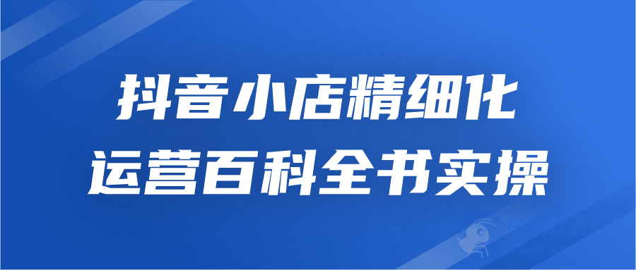抖音小店精细化运营百科全书实操-琪琪源码网
